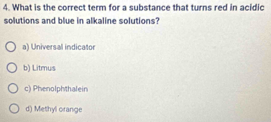 What is the correct term for a substance that turns red in acidic
solutions and blue in alkaline solutions?
a) Universal indicator
b) Litmus
c) Phenolphthalein
d) Methyl orange