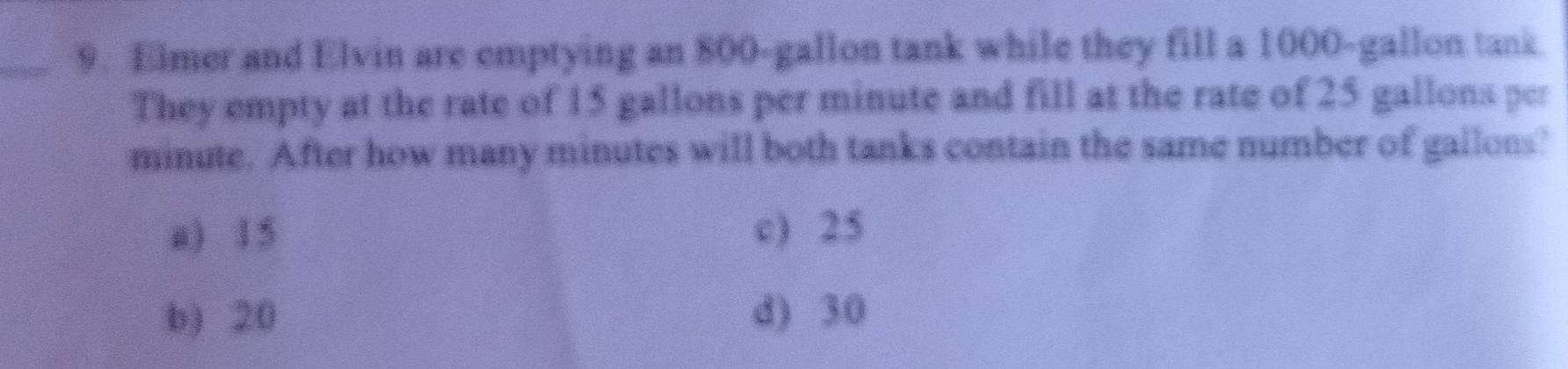 Elmer and Elvin are emptying an 800-gallon tank while they fill a 1000-gallon tank
They empty at the rate of 15 gallons per minute and fill at the rate of 25 gallons per
minute. After how many minutes will both tanks contain the same number of gallons?
a) 15 c) 25
b) 20 d) 30