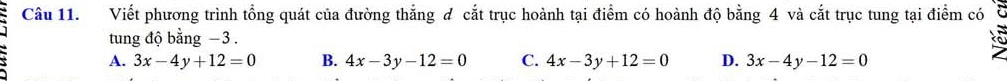 Viết phương trình tổng quát của đường thẳng đ cắt trục hoành tại điểm có hoành độ bằng 4 và cắt trục tung tại điểm có
tung độ bằng −3.
A. 3x-4y+12=0 B. 4x-3y-12=0 C. 4x-3y+12=0 D. 3x-4y-12=0