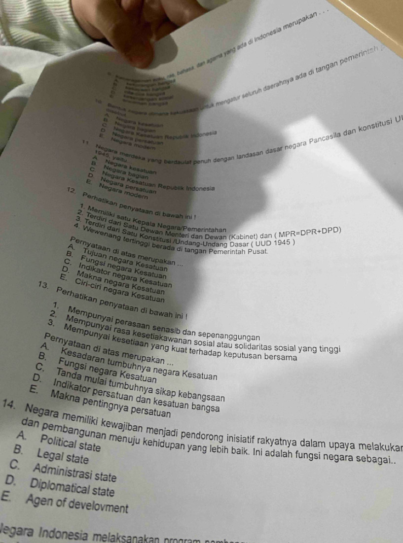 ba ns edu ras, behasa, dan agama yang ada di Indonesia merupakan .
fentia negera amana kekustaan Lntuk mengatur seluruh daerahnya ada di tangan pemerintsh 
' 'Ham mis l'''' '  '
Ca      
'         ra
A  Negara kesatuán
E Negara bagion
C. Mgara Kesetuan Republik Indonesia
11 Negara merdeka yang berdaulat penuh dengan landasan dasar negara Pancasila dan konstitusi U
D Nogora bersatyan
E. Negara modem
1 9   ,  y   i
A Negara kesatuan
B Negara bagian
C. Negara Kesatuan Republik Indonesia
D Negara persatuan
ENegara modern
12. Perhatikan penyataan di bawah ini
1, Memiliki satu Kepala Negara/Pemerintahan
2. Terdiri dari Satu Dewan Menteri dan Dewan (Kabinet) dan ( MPR=DPR+DPD)
3. Terdiri dari Satu Konstitusi /Undang-Undang Dasar ( UUD 1945 )
4. Wewenang tertinggi berada di tangan Pemerintah Pusat
Pernyataan di atas merupakan ...
A. Tujuan negara Kesatuan
B. Fungsí negara Kesatuan
C. Indikator negara Kesatuan
D. Makna negara Kesatuan
E. Ciri-ciri negara Kesatuan
13. Perhatikan penyataan di bawah ini !
1. Mempunyai perasaan senasib dan sepenanggungan
2. Mempunyai rasa kesetiakawanan sosial atau solidaritas sosial yang tinggi
3. Mempunyai kesetiaan yang kuat terhadap keputusan bersama
Pernyataan di atas merupakan ...
A Kesadaran tumbühnya negara Kesatuan
B. Fungsi negara Kesatuan
C. Tanda mulai tumbuhnya sikap kebangsaan
D. Indikator persatuan dan kesatuan bangsa
E. Makna pentingnya persatuan
14. Negara memiliki kewajiban menjadi pendorong inisiatif rakyatnya dalam upaya melakuka
A. Political state
dan pembangunan menuju kehidupan yang lebih baik. Ini adalah fungsi negara sebagai..
B. Legal state
C. Administrasi state
D. Diplomatical state
E. Agen of develovment
legara Indonesia melaksanakan prograí