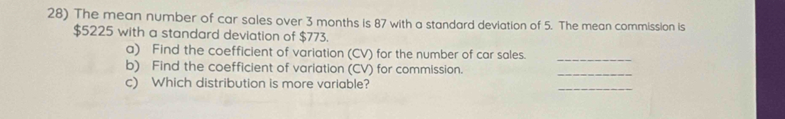 The mean number of car sales over 3 months is 87 with a standard deviation of 5. The mean commission is
$5225 with a standard deviation of $773. 
_ 
a) Find the coefficient of variation (CV) for the number of car sales. 
b) Find the coefficient of variation (CV) for commission. 
_ 
c) Which distribution is more variable? 
_