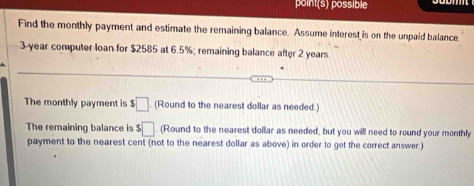 point(s) possible 
Find the monthly payment and estimate the remaining balance. Assume interest is on the unpaid balance.
3-year computer loan for $2585 at 6.5%; remaining balance after 2 years. 
The monthly payment is $□. (Round to the nearest dollar as needed.) 
The remaining balance is s □. (Round to the nearest dollar as needed, but you will need to round your monthly 
payment to the nearest cent (not to the nearest dollar as above) in order to get the correct answer.)