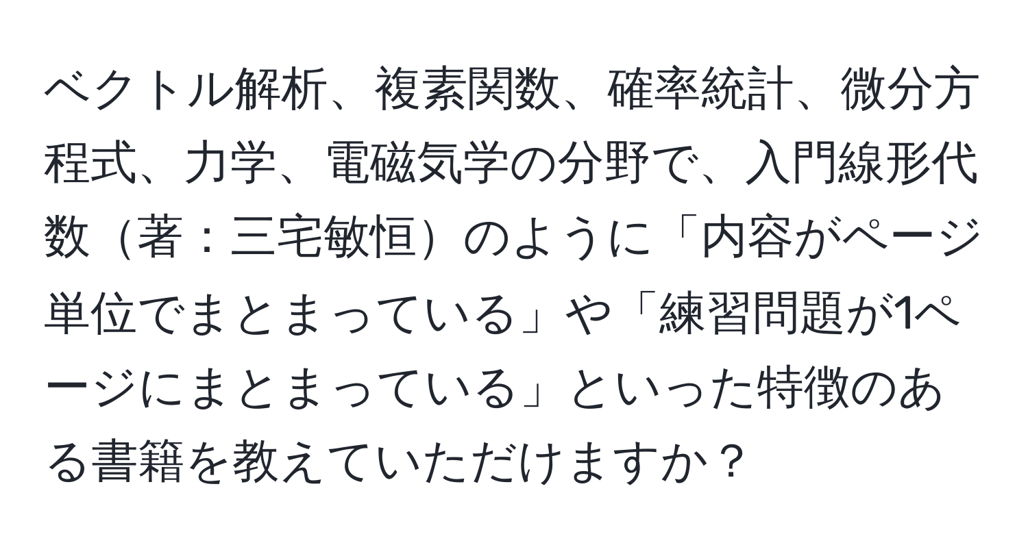 ベクトル解析、複素関数、確率統計、微分方程式、力学、電磁気学の分野で、入門線形代数著：三宅敏恒のように「内容がページ単位でまとまっている」や「練習問題が1ページにまとまっている」といった特徴のある書籍を教えていただけますか？