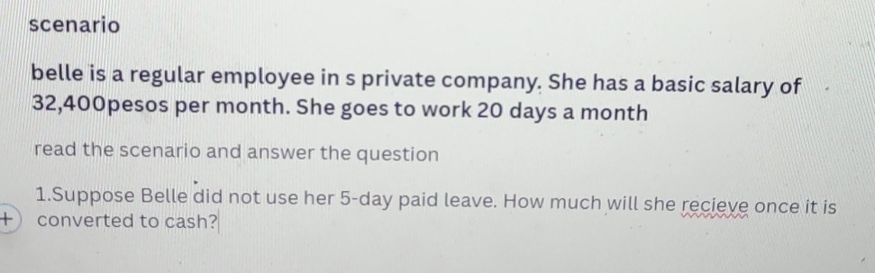 scenario 
belle is a regular employee in s private company. She has a basic salary of
32,400pesos per month. She goes to work 20 days a month
read the scenario and answer the question 
1.Suppose Belle did not use her 5-day paid leave. How much will she recieve once it is 
+ converted to cash?