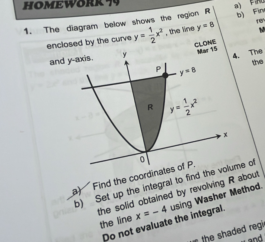 HOMEWORK79
b) Fin
1. The diagram below shows the region R a) Finu
M
enclosed by the curve y= 1/2 x^2 , the line y=8 re
CLONE
an
. The
the
a) Find the coordinat
b) Set up the integral to find the me of
the solid obtained by revolving R about
the line x=-4 using Washer Method.
Do not evaluate the integral.
the shaded regi
and