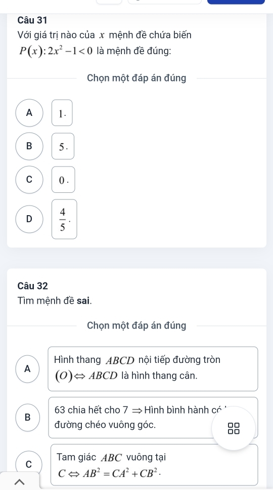 Với giá trị nào của x mệnh đề chứa biến
P(x):2x^2-1<0</tex> là mệnh đề đúng:
Chọn một đáp án đúng
A 1.
B 5.
C () .
D  4/5 ·
Câu 32
Tìm mệnh đề sai.
Chọn một đáp án đúng
Hình thang ABCD nội tiếp đường tròn
A
(O)Leftrightarrow ABCD là hình thang cân.
B 63 chia hết cho 7 ⇒ Hình bình hành có
đường chéo vuông góc. A r
C Tam giác ABC vuông tại
CLeftrightarrow AB^2=CA^2+CB^2·