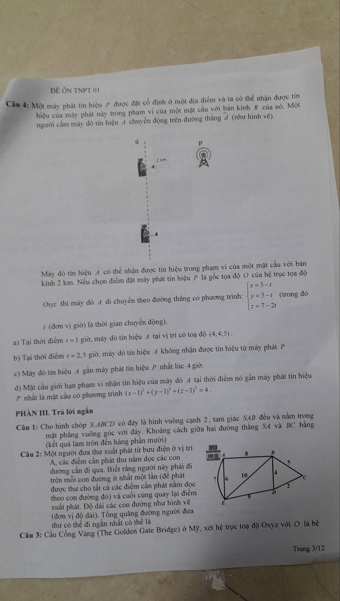 ĐÊ ÔN TNPT 01
Câu 4: Một mảy phát tin hiệu P được đặt cố định ở một địa điểm và ta có thể nhận được tín
hiệu của máy phát này trong phạm vi của một mặt cầu với bán kính R của nó. Một
người cầm máy dò tín hiệu A chuyển động trên đường thắng # (như hình vẽ)
d
P
2 km
Máy dò tín hiệu A có thể nhận được tín hiệu trong phạm vi của một mặt cầu với bán
kinh 2 km. Nếu chọn điểm đặt máy phát tín hiệu P là gốc tọa độ O của hệ trục tọa độ
Oxyz thì máy dò A di chuyển theo đường thắng có phương trình: beginarrayl x=5-t y=5-t z=7-2tendarray. (trong đó
1 (đơn vị giờ) là thời gian chuyển động).
a) Tại thời điểm t=1 giờ, máy dò tín hiệu A tại vị trí có toạ độ (4;4;5).
b) Tại thời điểm t=2,5 giờ, máy dò tín hiệu A không nhận được tín hiệu từ máy phát P
c) Máy dò tín hiệu 4 gần máy phát tín hiệu P nhất lúc 4 giờ.
d) Mặt cầu giới hạn phạm vi nhận tín hiệu của máy dò A tại thời điểm nó gần máy phát tín hiệu
P nhất là mặt cầu có phương trình (x-1)^2+(y-1)^2+(z-1)^2=4.
PHÀN III. Trã lời ngắn
Câu 1: Cho hình chóp S.ABCD có đáy là hình vuông cạnh 2, tam giác SAB đều và nằm trong
mặt phẳng vuông góc với đáy. Khoảng cách giữa hai đường thẳng SA và BC bằng
(kết quả làm tròn đến hàng phần mười)
Câu 2: Một người đưa thư xuất phát từ bưu điện ở vị trí
A, các điểm cần phát thư nằm dọc các con 
dường cần đi qua. Biết rằng người này phải đi
trên mỗi con đường ít nhất một lần (để phát
được thư cho tất cả các điểm cần phát nằm dọc
theo con đường đó) và cuối cùng quay lại điểm
xuất phát. Độ dài các con đường như hình vẽ
(đơn vị độ dài). Tổng quãng đường người đưa
thư có thể đi ngắn nhất có thể là
Cầu 3: Cầu Cổng Vàng (The Golden Gate Bridge) ở Mỹ, xét hệ trục toạ độ Oxyz với O là bệ
Trang 3/12