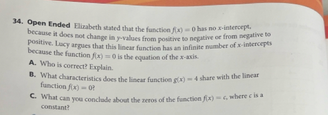 Open Ended Elizabeth stated that the function f(x)=0 has no x-intercept, 
because it does not change in y -values from positive to negative or from negative to 
positive. Lucy argues that this linear function has an infinite number of x-intercepts 
because the function f(x)=0 is the equation of the x-axis. 
A. Who is correct? Explain. 
B. What characteristics does the linear function g(x)=4 share with the linear 
function f(x)=0
C. What can you conclude about the zeros of the function f(x)=c , where c is a 
constant?