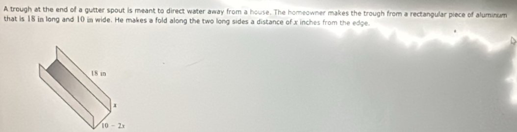 A trough at the end of a gutter spout is meant to direct water away from a house. The homeowner makes the trough from a rectangular piece of aluminum
that is 18 in long and 10 in wide. He makes a fold along the two long sides a distance of x inches from the edge.