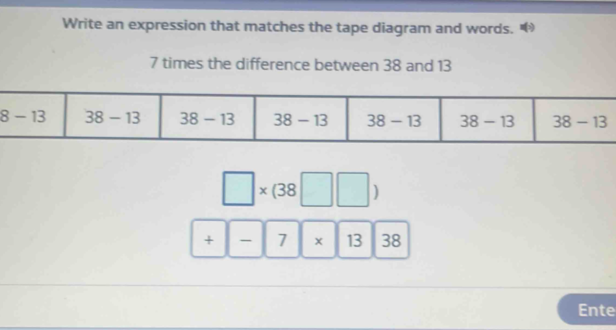 Write an expression that matches the tape diagram and words.
7 times the difference between 38 and 13
□ * (38□ □ )
+|-|7|* |13 38
Ente