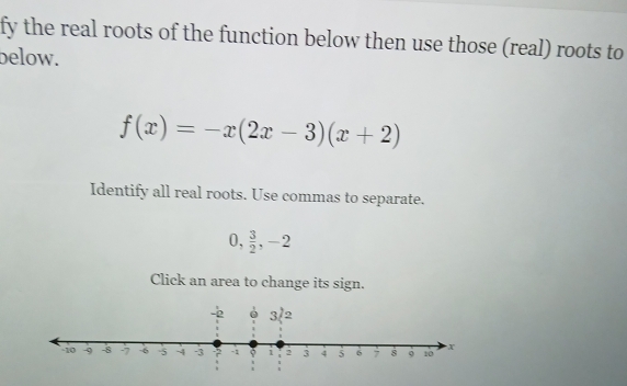 fy the real roots of the function below then use those (real) roots to
below.
f(x)=-x(2x-3)(x+2)
Identify all real roots. Use commas to separate.
0, 3/2 ,-2
Click an area to change its sign.