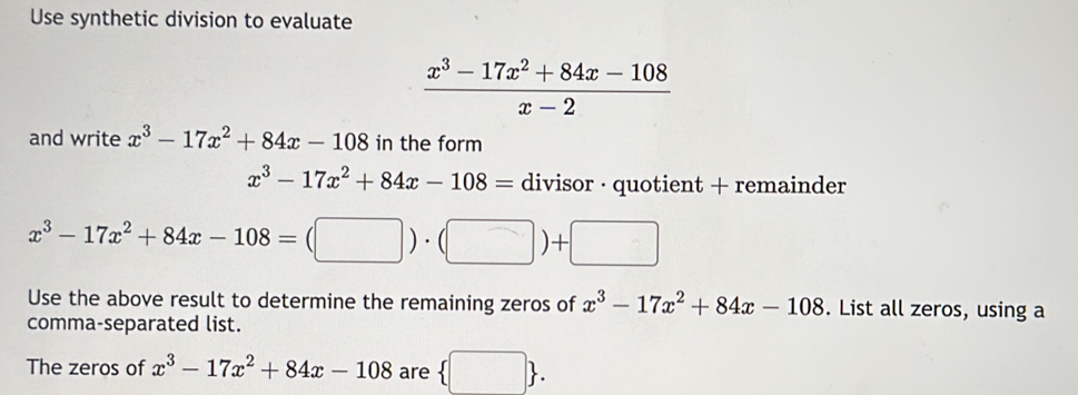 Use synthetic division to evaluate
 (x^3-17x^2+84x-108)/x-2 
and write x^3-17x^2+84x-108 in the form
x^3-17x^2+84x-108= divisor · quotient + remainder
x^3-17x^2+84x-108=(□ )· (□ )+□
Use the above result to determine the remaining zeros of x^3-17x^2+84x-108. List all zeros, using a 
comma-separated list. 
The zeros of x^3-17x^2+84x-108 are  □ .