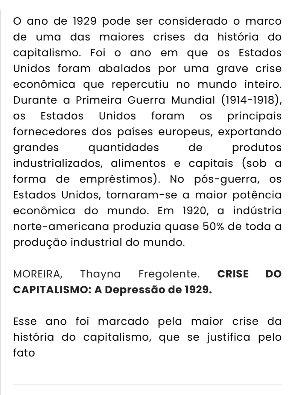 ano de 1929 pode ser considerado o marco 
de uma das maiores crises da história do 
capitalismo. Foi o ano em que os Estados 
Unidos foram abalados por uma grave crise 
econômica que repercutiu no mundo inteiro. 
Durante a Primeira Guerra Mundial (1914-1918), 
os Estados Unidos foram os principais 
fornecedores dos países europeus, exportando 
grandes quantidades de produtos 
industrializados, alimentos e capitais (sob a 
forma de empréstimos). No pós-guerra, os 
Estados Unidos, tornaram-se a maior potência 
econômica do mundo. Em 1920, a indústria 
norte-americana produzia quase 50% de toda a 
produção industrial do mundo. 
MOREIRA, Thayna Fregolente. CRISE DO 
CAPITALISMO: A Depressão de 1929. 
Esse ano foi marcado pela maior crise da 
história do capitalismo, que se justifica pelo 
fato