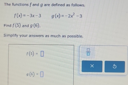 The functions f and g are defined as follows.
f(x)=-3x-3 g(x)=-2x^2-3
Find f(5) and g(6). 
Simplify your answers as much as possible.
f(5)=□
 □ /□  
×
g(6)=□