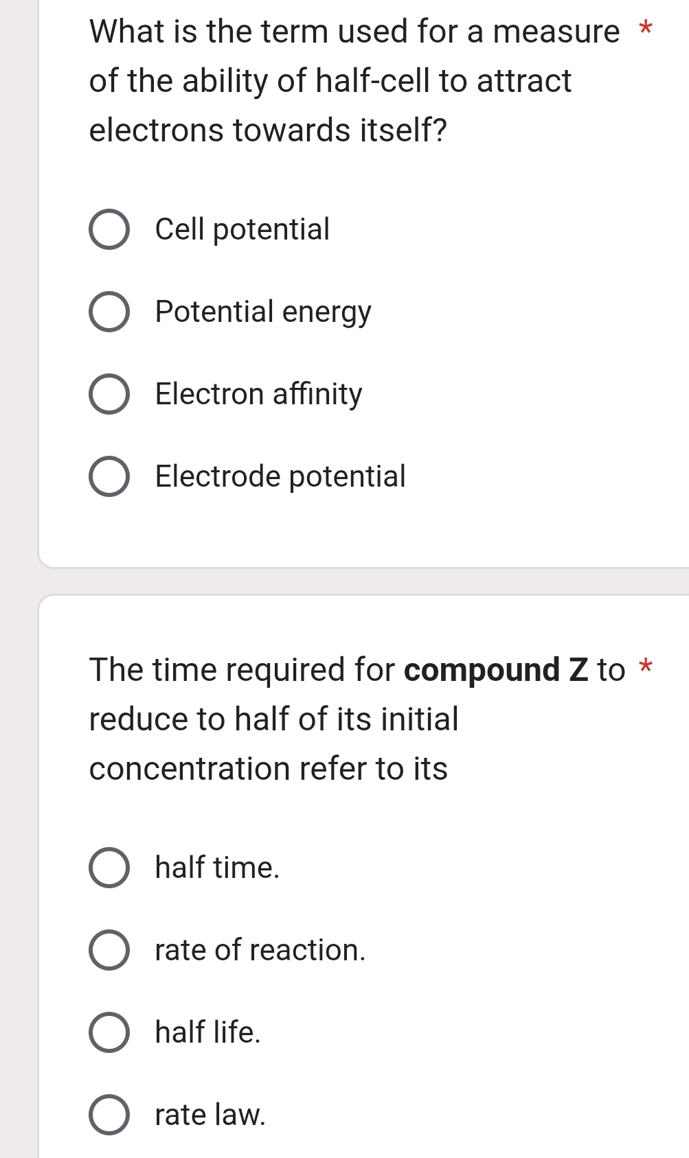 What is the term used for a measure *
of the ability of half-cell to attract
electrons towards itself?
Cell potential
Potential energy
Electron affinity
Electrode potential
The time required for compound Z to *
reduce to half of its initial
concentration refer to its
half time.
rate of reaction.
half life.
rate law.