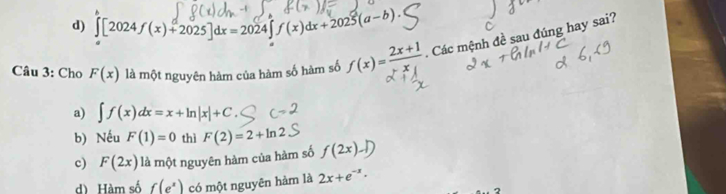 d) ∈tlimits _a[2024f(x)+2025]dx=2024∈tlimits _a^(af(x)dx+2025(a-b). 
Câu 3: Cho F(x) là một nguyên hàm của hàm số hàm số f(x)=frac 2x+1)x. Các mệnh đề sau đúng hay sai?
a) ∈t f(x)dx=x+ln |x|+C.
b) Nếu F(1)=0 thì F(2)=2+ln 2
c) F(2x) là một nguyên hàm của hàm số f(2x)-1)
d) Hàm số f(e^x) có một nguyên hàm là 2x+e^(-x).