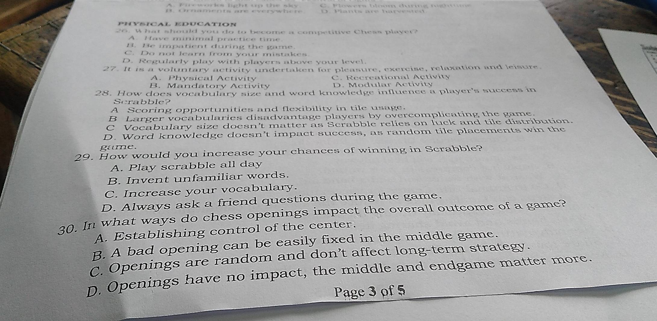 C. F lowers bloom durig n gh t 
13, cnnämepts are everywhère D. Pants are harves te 
Physical education
26. What should you do to become a competitive Chess player?
A. Have minimal practice time.
B. Be impatient during the game.
C. Do not learn from your mistakes.
D. Regularly play with players above your level.
27. It is a voluntary activity undertaken for pleasure, exercise, relaxation and leisure.
A. Physical Activity C. Recreational Activity
B. Mandatory Activity D. Modular Activity
28. How does vocabulary size and word knowledge influence a player's success in
Scrabble?
A Scoring opportunities and flexibility in tile usage.
B Larger vocabularies disadvantage players by overcomplicating the game.
C Vocabulary size doesn’t matter as Scrabble relies on luck and tile distribution.
D. Word knowledge doesn’t impact success, as random tile placements win the
game.
29. How would you increase your chances of winning in Scrabble?
A. Play scrabble all day
B. Invent unfamiliar words.
C. Increase your vocabulary.
D. Always ask a friend questions during the game.
30. In what ways do chess openings impact the overall outcome of a game?
A. Establishing control of the center.
B. A bad opening can be easily fixed in the middle game.
C. Openings are random and don’t affect long-term strategy.
D. Openings have no impact, the middle and endgame matter more.
Page 3 of 5