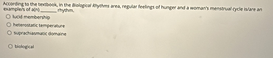 According to the textbook, in the Biological Rhythms area, regular feelings of hunger and a woman's menstrual cycle is/are an
example/s of a(n) rhythm.
lucid membership
heterostatic temperature
suprachiasmatic domaine
biological