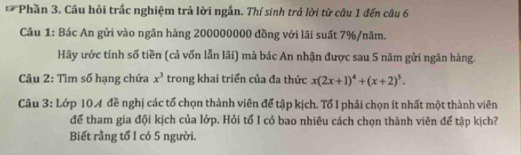 Phần 3. Câu hỏi trắc nghiệm trả lời ngắn. Thí sinh trả lời từ câu 1 đến câu 6 
Câu 1: Bác An gửi vào ngân hàng 200000000 đồng với lãi suất 7% /năm. 
Hãy ước tính số tiền (cả vốn lẫn lãi) mà bác An nhận được sau 5 năm gửi ngân hàng. 
Câu 2: Tìm số hạng chứa x^3 trong khai triển của đa thức x(2x+1)^4+(x+2)^5. 
Câu 3: Lớp 104 đề nghị các tổ chọn thành viên để tập kịch. Tổ I phải chọn ít nhất một thành viên 
để tham gia đội kịch của lớp. Hỏi tổ I có bao nhiêu cách chọn thành viên để tập kịch? 
Biết rằng tổ I có 5 người.