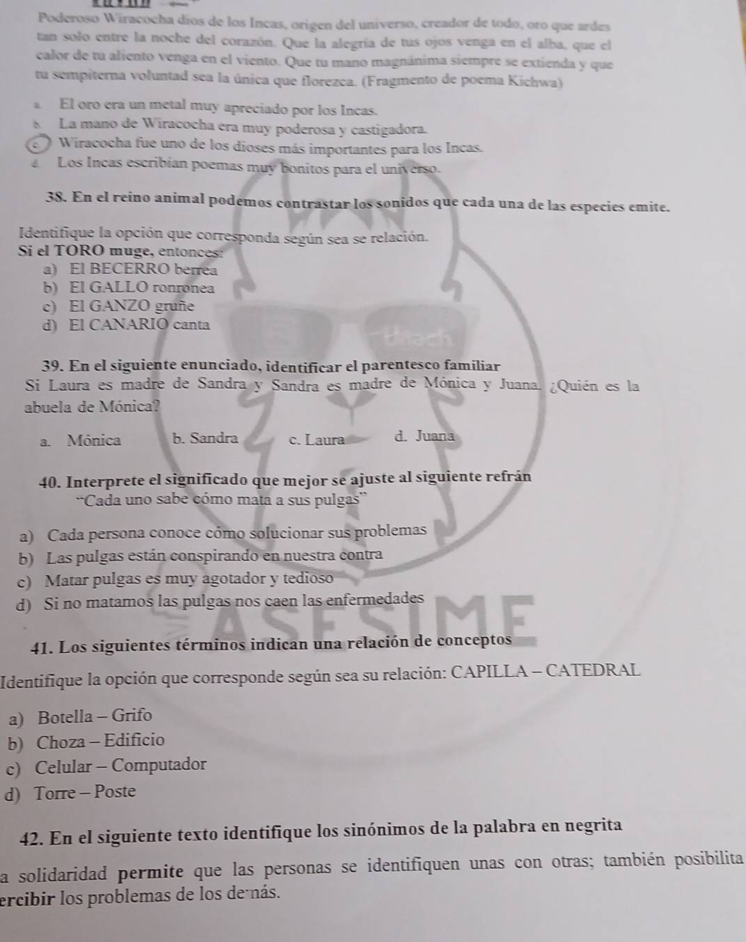 Poderoso Wiracocha díos de los Incas, origen del universo, creador de todo, oro que ardes
tan solo entre la noche del corazón. Que la alegría de tus ojos venga en el alba, que el
calor de tu aliento venga en el viento. Que tu mano magnánima siempre se extienda y que
tu sempiterna voluntad sea la única que florezca. (Fragmento de poema Kichwa)
El oro era un metal muy apreciado por los Incas.
La mano de Wiracocha era muy poderosa y castigadora.
Wiracocha fue uno de los dioses más importantes para los Incas.
Los Incas escribían poemas muy bonitos para el universo.
38. En el reino animal podemos contrastar los sonidos que cada una de las especies emite.
Identifique la opción que corresponda según sea se relación.
Si el TORO muge, entonces:
a) El BECERRO berrea
b) El GALLO ronronea
c) El GANZO gruñe
d) El CANARIO canta
39. En el siguiente enunciado, identificar el parentesco familiar
Si Laura es madre de Sandra y Sandra es madre de Mónica y Juana. ¿Quién es la
abuela de Mónica?
a. Mónica b. Sandra c. Laura d. Juana
40. Interprete el significado que mejor se ajuste al siguiente refrán
''Cada uno sabe cómo mata a sus pulgas''
a) Cada persona conoce cómo solucionar sus problemas
b) Las pulgas están conspirando en nuestra contra
c) Matar pulgas es muy agotador y tedioso
d) Si no matamos las pulgas nos caen las enfermedades
41. Los siguientes términos indican una relación de conceptos
Identifique la opción que corresponde según sea su relación: CAPILLA - CATEDRAL
a) Botella - Grifo
b) Choza - Edificio
c) Celular - Computador
d) Torre - Poste
42. En el siguiente texto identifique los sinónimos de la palabra en negrita
La solidaridad permite que las personas se identifiquen unas con otras; también posibilita
ercibir los problemas de los de nás.