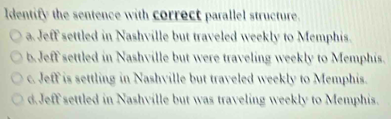 Identify the sentence with correct parallel structure.
a. Jeff settled in Nashville but traveled weekly to Memphis.
b. Jeff settled in Nashville but were traveling weekly to Memphis.
c. Jeff is settling in Nashville but traveled weekly to Memphis.
d. Jeff settled in Nashville but was traveling weekly to Memphis.