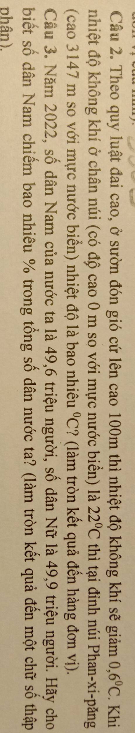 Theo quy luật đai cao, ở sườn đón gió cứ lên cao 100m thì nhiệt độ không khí sẽ giảm 0,6°C. Khi 
nhiệt độ không khí ở chân núi (có độ cao 0 m so với mực nước biển) là 22°C thì tại đỉnh núi Phan-xi-păng 
(cao 3147 m so với mực nước biển) nhiệt độ là bao nhiêu°C ? (làm tròn kết quả đến hàng đơn vị). 
Cầu 3. Năm 2022, số dân Nam của nước ta là 49, 6 triệu người, số dân Nữ là 49, 9 triệu người. Hãy cho 
biết số dân Nam chiếm bao nhiêu % trong tổng số dân nước ta? (làm tròn kết quả đến một chữ số thập 
phân).