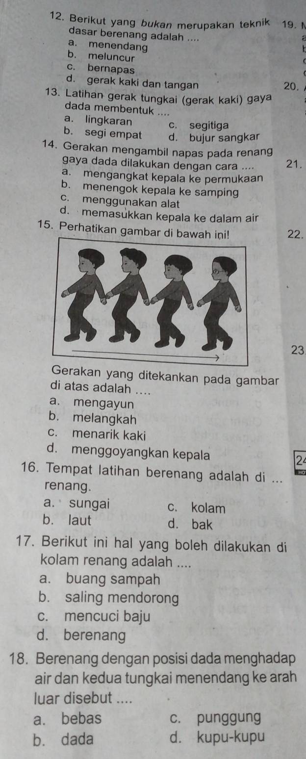 Berikut yang bukan merupakan teknik 19. 
dasar berenang adalah ....
a. menendang
b. meluncur
c. bernapas
d. gerak kaki dan tangan
20.
13. Latihan gerak tungkai (gerak kaki) gaya
dada membentuk ....
a. lingkaran c. segitiga
b. segi empat d. bujur sangkar
14. Gerakan mengambil napas pada renang
gaya dada dilakukan dengan cara .... 21.
a. mengangkat kepala ke permukaan
b. menengok kepala ke samping
c. menggunakan alat
d. memasukkan kepala ke dalam air
15. Perhatikan gambar di bawah i
22.
23
Gerakan yang ditekankan pada gambar
di atas adalah ....
a. mengayun
b. melangkah
c. menarik kaki
d. menggoyangkan kepala 2
16. Tempat latihan berenang adalah di ...
renang.
a. sungai c. kolam
b. laut dà bak
17. Berikut ini hal yang boleh dilakukan di
kolam renang adalah ....
a. buang sampah
b. saling mendorong
c. mencuci baju
d. berenang
18. Berenang dengan posisi dada menghadap
air dan kedua tungkai menendang ke arah
luar disebut ....
a. bebas c. punggung
b. dada d. kupu-kupu