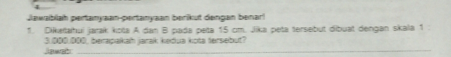 Jawabiah pertanyaan-pertanyaan berikut dengan benar! 
1. Dikeïtahui jarak kota A dan B pada peta 15 cm. Jika peta tersebut dibuat dengan skala 1
3.000.000, berapakah jarak kedua kota tersebut? 
Jawab 
_