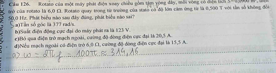 Rotato của một máy phát điện xoay chiều gồm tám yòng dây, mồi vòng có diện tích S=0,0900m^2 , diện
trở của rotato là 6,0 Ω. Rotato quay trong từ trường của stato có độ lớn cảm ứng từ là 0,500 T với tần số không đổi
50,0 Hz. Phát biểu nào sau đây đúng, phát biểu nào sai?
a)Tần số góc là 377 rad/s.
_
_
b)Suất điện động cực đại do máy phát ra là 123 V.
c)Bỏ qua điện trở mạch ngoài, cường độ dòng điện cực đại là 20, 5 A.
_
d)Nếu mạch ngoài có điện trở 6,0 Ω, cường độ dòng điện cực đại là 15,5 A.
_