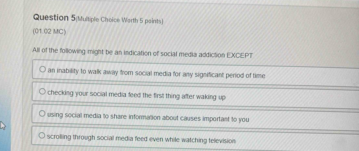 Question 5(Multiple Choice Worth 5 points)
(01.02 MC)
All of the following might be an indication of social media addiction EXCEPT
an inability to walk away from social media for any significant period of time
checking your social media feed the first thing after waking up
using social media to share information about causes important to you
scrolling through social media feed even while watching television