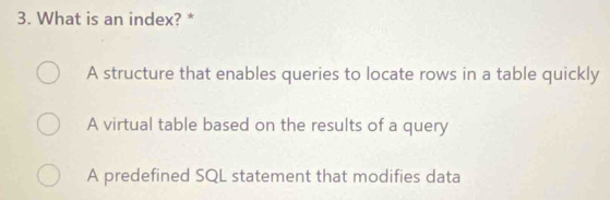 What is an index? *
A structure that enables queries to locate rows in a table quickly
A virtual table based on the results of a query
A predefined SQL statement that modifies data