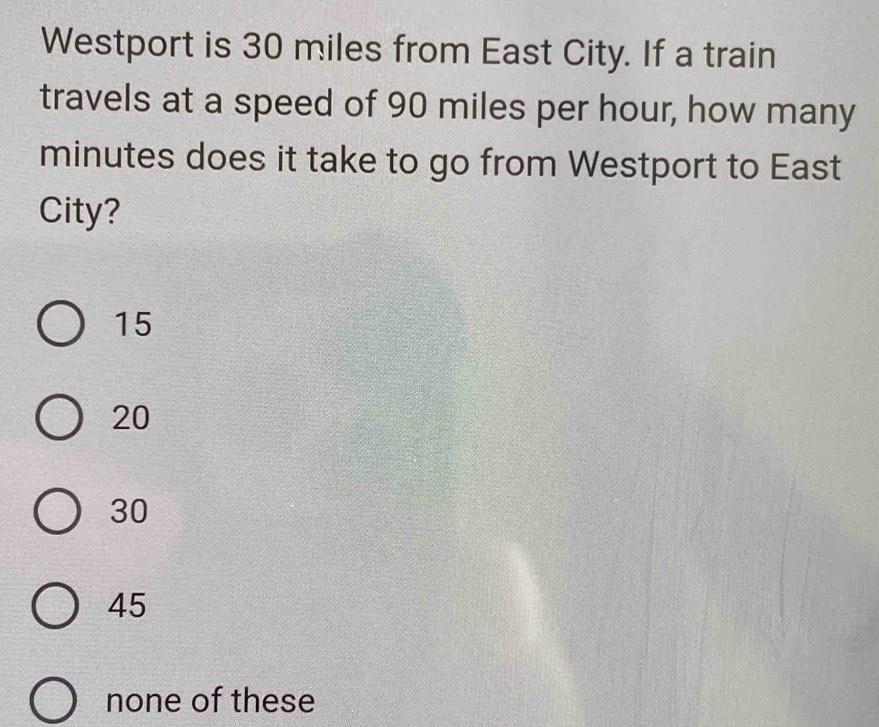 Westport is 30 miles from East City. If a train
travels at a speed of 90 miles per hour, how many
minutes does it take to go from Westport to East
City?
15
20
30
45
none of these