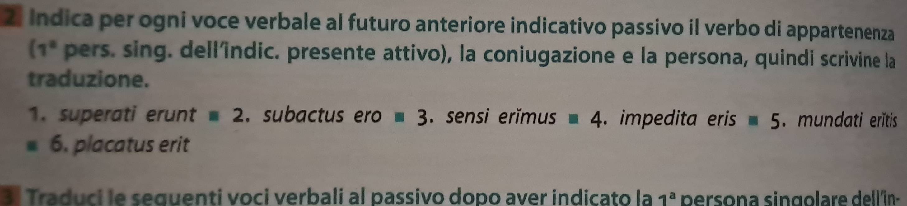 Indica per ogni voce verbale al futuro anteriore indicativo passivo il verbo di appartenenza
(1° pers. sing. dell'îndic. presente attivo), la coniugazione e la persona, quindi scrivine la 
traduzione. 
1. superati erunt equiv 2. subactus ero equiv 3. sensi erĭmus equiv 4. impedita eris equiv 5. mundati eritis 
6. placatus erit 
3. Traduci le sequenti voci verbali al passivo dopo aver indicato la 1^a persona singolare dell'în-