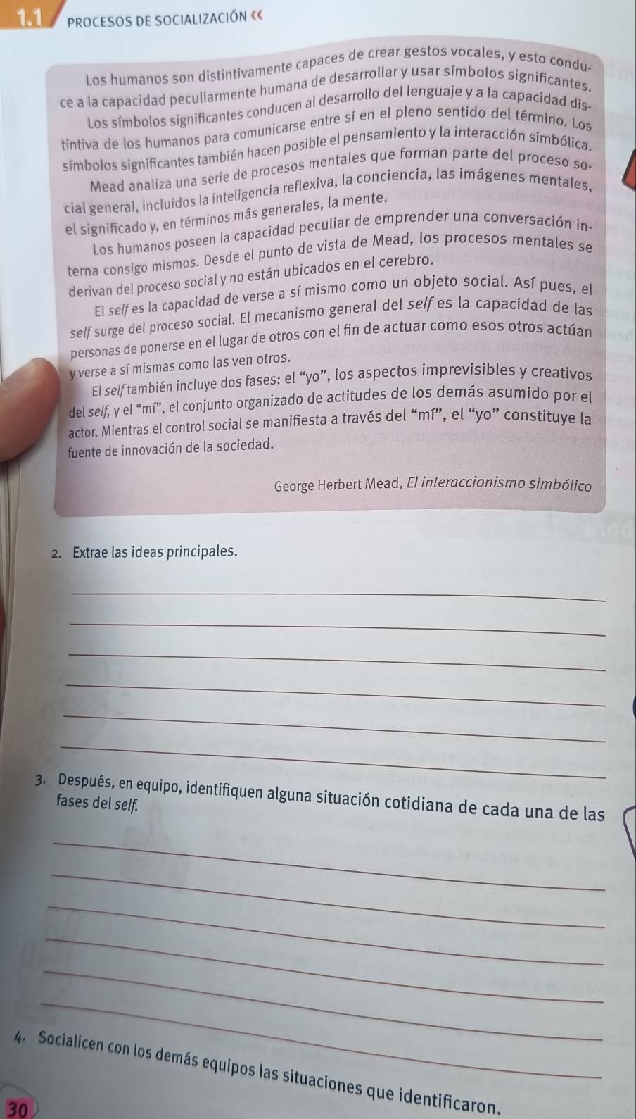 1.1 PROCESOS DE SOCIALIZACIÓN ««
Los humanos son distintivamente capaces de crear gestos vocales, y esto condu-
ce a la capacidad peculiarmente humana de desarrollar y usar símbolos significantes.
Los símbolos significantes conducen al desarrollo del lenguaje y a la capacídad dis-
tintiva de los humanos para comunicarse entre sí en el pleno sentido del término. Los
símbolos significantes también hacen posible el pensamiento y la interacción simbólica.
Mead analiza una serie de procesos mentales que forman parte del proceso so-
cial general, incluidos la inteligencia reflexiva, la conciencía, las imágenes mentales,
el significado y, en términos más generales, la mente.
Los humanos poseen la capacidad peculiar de emprender una conversación in-
terna consigo mismos. Desde el punto de vista de Mead, los procesos mentales se
derivan del proceso social y no están ubicados en el cerebro.
El self es la capacidad de verse a sí mismo como un objeto social. Así pues, el
self surge del proceso social. El mecanismo general del self es la capacidad de las
personas de ponerse en el lugar de otros con el fin de actuar como esos otros actúan
y verse a sí mismas como las ven otros.
El self también incluye dos fases: el “yo”, los aspectos imprevisibles y creativos
del self, y el “mí”, el conjunto organizado de actitudes de los demás asumido por el
actor. Mientras el control social se manifiesta a través del “mí”, el “yo” constituye la
fuente de innovación de la sociedad.
George Herbert Mead, El interaccionismo simbólico
2. Extrae las ideas principales.
_
_
_
_
_
_
3. Después, en equipo, identifiquen alguna situación cotidiana de cada una de las
fases del self.
_
_
_
_
_
_
4. Socialicen con los demás equipos las situaciones que identificaron.
30