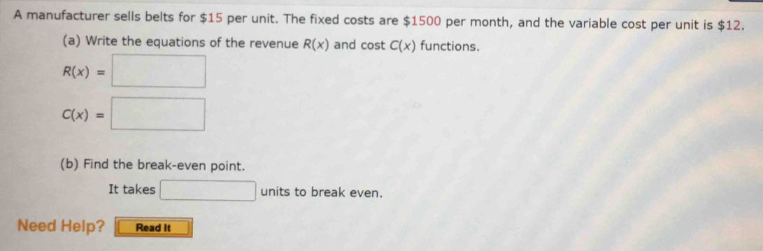 A manufacturer sells belts for $15 per unit. The fixed costs are $1500 per month, and the variable cost per unit is $12. 
(a) Write the equations of the revenue R(x) and cost C(x) functions.
R(x)=□
C(x)=□
(b) Find the break-even point. 
It takes □ units to break even. 
Need Help? Read It