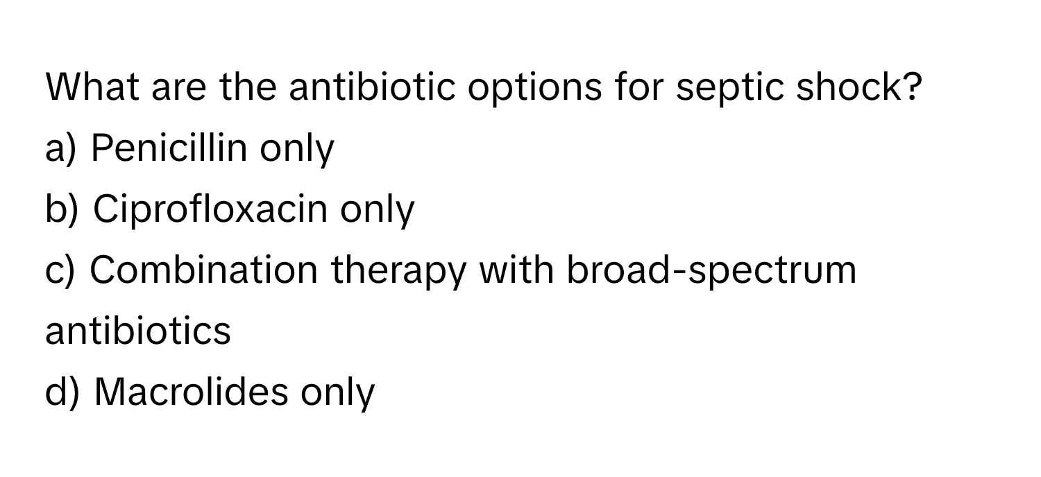 What are the antibiotic options for septic shock?

a) Penicillin only
b) Ciprofloxacin only
c) Combination therapy with broad-spectrum antibiotics
d) Macrolides only