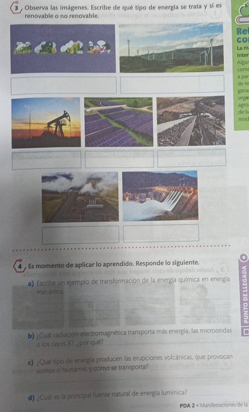 Observa las imágenes. Escribe de qué tipo de energía se trata y si es 
renovable o no renovable. 
Re 
Co 
La m 
inter 
Algur 
com 
a par 
de re 
gana 
vege 
agro 
de b 
resid 
4 Es momento de aplicar lo aprendido. Responde lo siguiente. 
a) Escribe un ejemplo de transformación de la energía química en energía 
mecánica. 
b) ¿Cuál radiación electromagnética transporta más energía, las microondas 
o los rayos X?, ¿por qué?_ 
c) ¿Qué tipo de energía producen las erupciones volcánicas, que provocan 
_ 
sismos o tsunamis, y cómo se transporta?_ 
d) ¿Cuál es la principal fuente natural de energía lumínica?_ 
PDA 2 « Manifestaciones de la