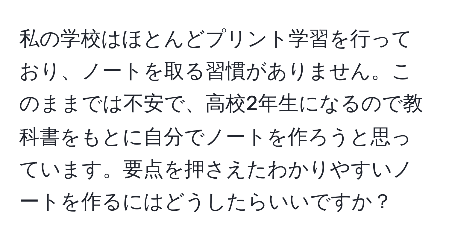 私の学校はほとんどプリント学習を行っており、ノートを取る習慣がありません。このままでは不安で、高校2年生になるので教科書をもとに自分でノートを作ろうと思っています。要点を押さえたわかりやすいノートを作るにはどうしたらいいですか？