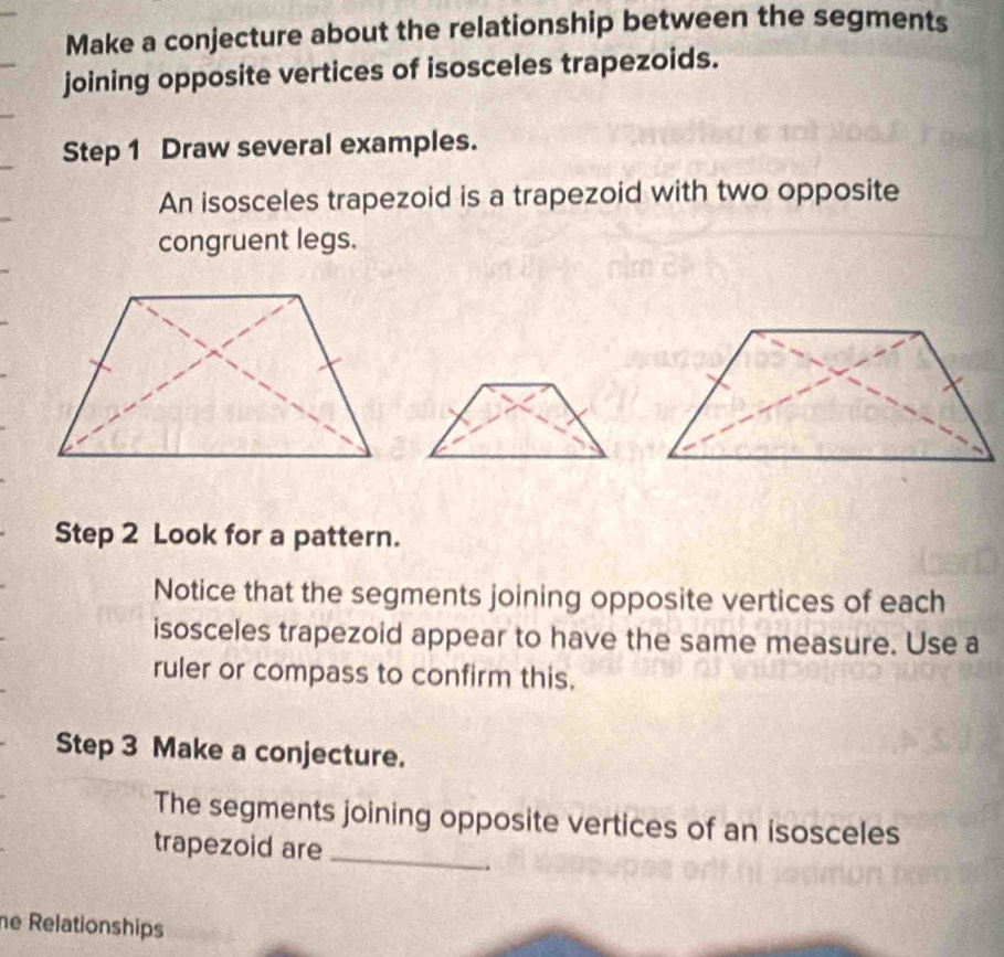 Make a conjecture about the relationship between the segments 
joining opposite vertices of isosceles trapezoids. 
Step 1 Draw several examples. 
An isosceles trapezoid is a trapezoid with two opposite 
congruent legs. 
Step 2 Look for a pattern. 
Notice that the segments joining opposite vertices of each 
isosceles trapezoid appear to have the same measure. Use a 
ruler or compass to confirm this. 
Step 3 Make a conjecture. 
The segments joining opposite vertices of an isosceles 
trapezoid are_ 
.. 
he Relationships