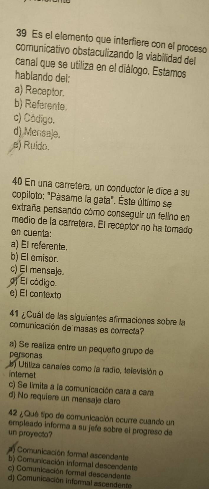 Es el elemento que interfiere con el proceso
comunicativo obstaculizando la viabilidad del
canal que se utiliza en el diálogo. Estamos
hablando del:
a) Receptor.
b) Referente.
c) Código.
d) Mensaje.
e) Ruido.
40 En una carretera, un conductor le dice a su
copiloto: "Pásame la gata". Éste último se
extraña pensando cómo conseguir un felino en
medio de la carretera. El receptor no ha tomado
en cuenta:
a) El referente.
b) El emisor.
c) El mensaje.
d) El código.
e) El contexto
41 ¿Cuál de las siguientes afirmaciones sobre la
comunicación de masas es correcta?
a) Se realiza entre un pequeño grupo de
personas
b) Utiliza canales como la radio, televisión o
internet
c) Se limita a la comunicación cara a cara
d) No requiere un mensaje claro
42 ¿ Qué tipo de comunicación ocurre cuando un
empleado informa a su jefe sobre el progreso de
un proyecto?
) Comunicación formal ascendente
b) Comunicación informal descendente
c) Comunicación formal descendente
d) Comunicación informal ascendente