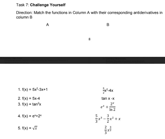 Task 7: Challenge Yourself 
Direction: Match the functions in Column A with their corresponding antiderivatives in 
column B 
A 
B 
8 
t Tn d m e T n a r alra Obec t v e 
1. f(x)=5x^2-3x+1
 5/2 x^2-4x
2. f(x)=5x-4 tan x-x
3. f(x)=tan^2x
e^x+ 2^x/ln 2 
4. f(x)=e^x+2^x  5/3 x^3- 3/2 x^2+x
5. f(x)=sqrt(x)  2/3 x^(frac 3)2