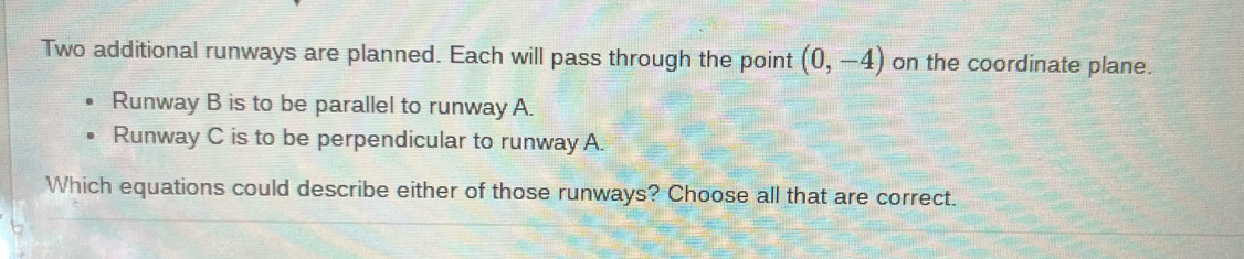 Two additional runways are planned. Each will pass through the point (0,-4) on the coordinate plane. 
Runway B is to be parallel to runway A. 
Runway C is to be perpendicular to runway A. 
Which equations could describe either of those runways? Choose all that are correct.