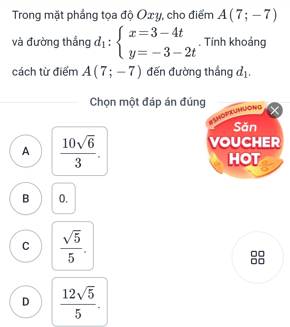 Trong mặt phẳng tọa độ Oxy, cho điểm A(7;-7)
và đường thẳng d_1:beginarrayl x=3-4t y=-3-2tendarray.. Tính khoảng
cách từ điểm A(7;-7) đến đường thẳng d_1. 
Chọn một đáp án đúng
#SHOPXUHUONG
Săn
A  10sqrt(6)/3 . 
VOUCHER
HOT
B 0.
C  sqrt(5)/5 .
D  12sqrt(5)/5 .