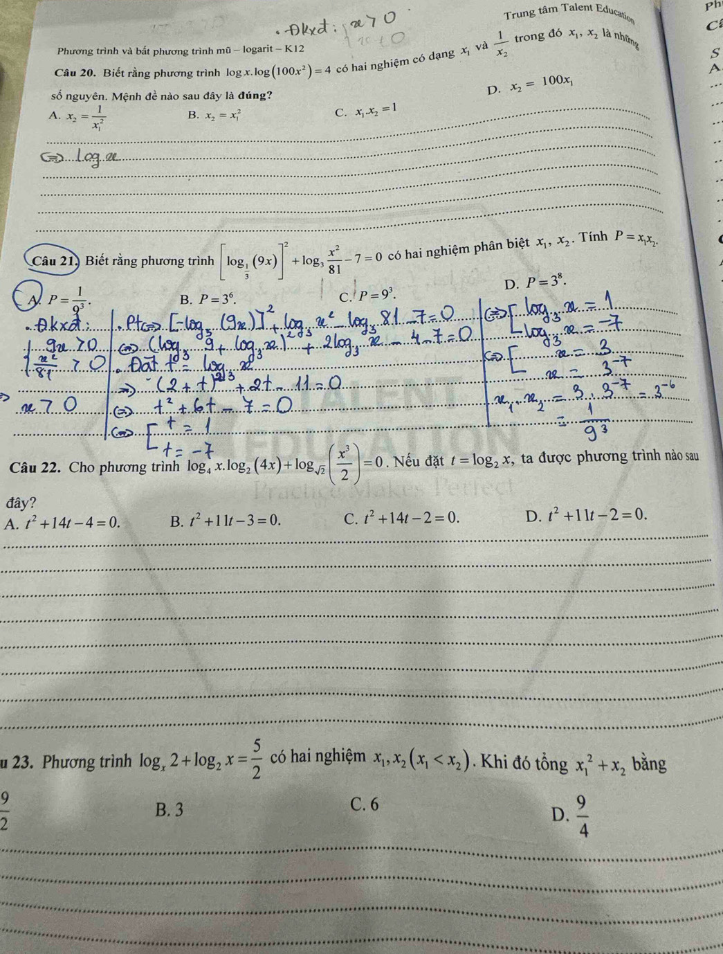 Ph
Trung tâm Talent Education
C
trong đó x_1,x_2 là những
Phương trình và bất phương trình mũ - logarit - K12
x°
Câu 20. Biết rằng phương trình log x.log (100x^2)=4 có hai nghiệm có dạng và frac 1x_2
S
A
số nguyên. Mệnh đề nào sau đây là đúng?
D. x_2=100x_1
_
A. x_2=frac 1(x_1)^2
_
_B. x_2=x_1^(2 C. x_1).x_2=1
_
_
_
_
_
Câu 21) Biết rằng phương trình [log _ 1/3 (9x)]^2+log _3 x^2/81 -7=0 có hai nghiệm phân biệt x_1,x_2. Tính P=x_1x_2.
D. P=3^8.
A P= 1/9^3 .
_
B. P=3^6. C. P=9^3.
_
_
_
_
_
_
_
a
_
_
_
Câu 22. Cho phương trình log _4^((-7)x.log _2)(4x)+log _sqrt(2)( x^3/2 )=0. Nếu đặt t=log _2x , ta được phương trình nào sau
đây?
_
A. t^2+14t-4=0. B. t^2+11t-3=0. C. t^2+14t-2=0. D. t^2+11t-2=0.
_
_
_
_
_
_
_
u 23. Phương trình log _x2+log _2x= 5/2  có hai nghiệm x_1,x_2(x_1 . Khi đó tổng x_1^(2+x_2) bǎng
 9/2  B. 3 C. 6
_
D.  9/4 
_
_
_
_