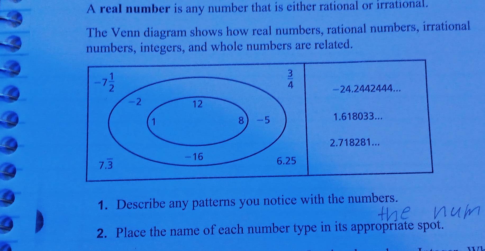 A real number is any number that is either rational or irrational.
The Venn diagram shows how real numbers, rational numbers, irrational
numbers, integers, and whole numbers are related.
1. Describe any patterns you notice with the numbers.
2. Place the name of each number type in its appropriate spot.