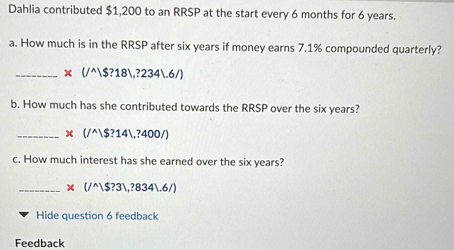 Dahlia contributed $1,200 to an RRSP at the start every 6 months for 6 years. 
a. How much is in the RRSP after six years if money earns 7.1% compounded quarterly? 
_ * (/^wedge |$?18|,?234|.6/)
b. How much has she contributed towards the RRSP over the six years? 
_ * (/^wedge |$?14|,?400/)
c. How much interest has she earned over the six years? 
_ * (/^wedge |$?3|,?834|.6/)
Hide question 6 feedback 
Feedback