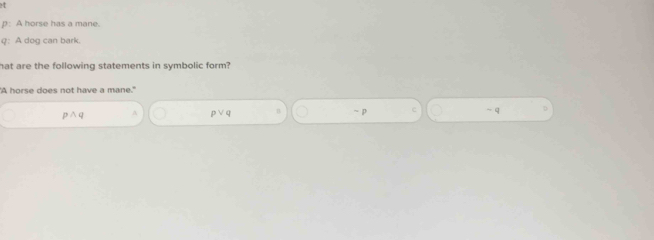 p: A horse has a mane.
q: A dog can bark.
hat are the following statements in symbolic form?
"A horse does not have a mane."
p ∧ q A p∨q n ~ p C - q