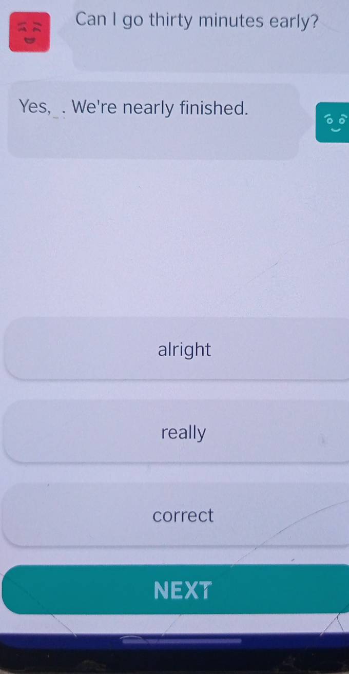 Can I go thirty minutes early?
Yes, . We're nearly finished.
alright
really
correct
NEXT