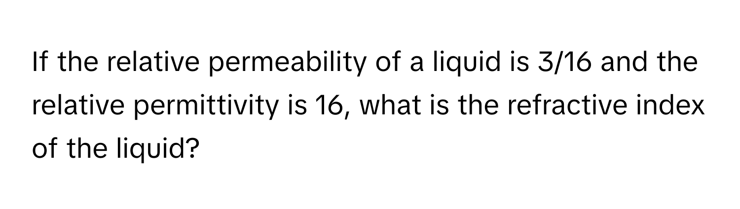 If the relative permeability of a liquid is 3/16 and the relative permittivity is 16, what is the refractive index of the liquid?