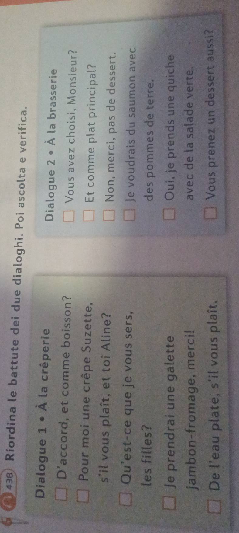 (438) Riordina le battute dei due dialoghi. Poi ascolta e verifica.
Dialogue 1 • À la crêperie
Dialogue 2 • À la brasserie
D'accord, et comme boisson? Vous avez choisi, Monsieur?
Pour moi une crêpe Suzette, Et comme plat principal?
s'il vous plaît, et toi Aline? Non, merci, pas de dessert.
Qu'est-ce que je vous sers, Je voudrais du saumon avec
les filles? des pommes de terre.
Je prendrai une galette Oui, je prends une quiche
jambon-fromage, merci! avec de la salade verte.
De l’eau plate, s'il vous plaît. Vous prenez un dessert aussi?